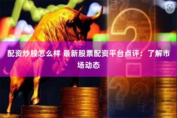 配资炒股怎么样 最新股票配资平台点评：了解市场动态