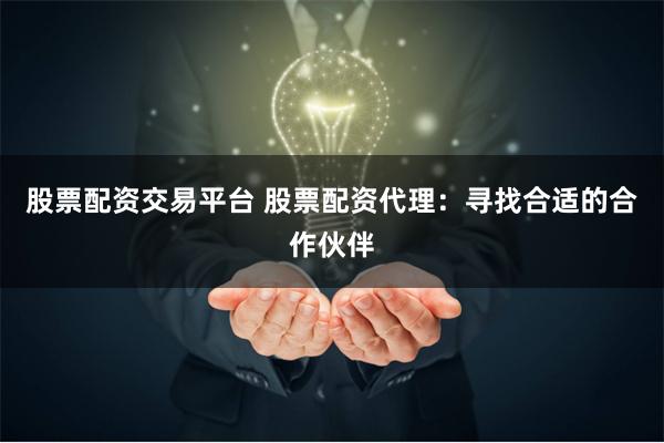 股票配资交易平台 股票配资代理：寻找合适的合作伙伴