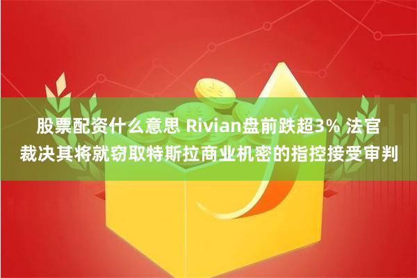 股票配资什么意思 Rivian盘前跌超3% 法官裁决其将就窃取特斯拉商业机密的指控接受审判