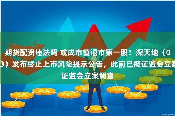 期货配资违法吗 或成市值退市第一股！深天地（000023）发布终止上市风险提示公告，此前已被证监会立案调查