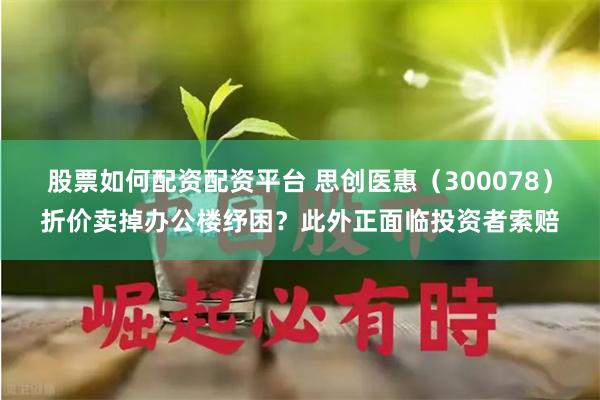 股票如何配资配资平台 思创医惠（300078）折价卖掉办公楼纾困？此外正面临投资者索赔