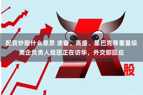 配资炒股什么意思 波音、高盛、星巴克等重量级美企负责人组团正在访华，外交部回应