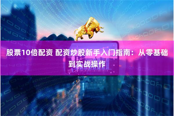 股票10倍配资 配资炒股新手入门指南：从零基础到实战操作