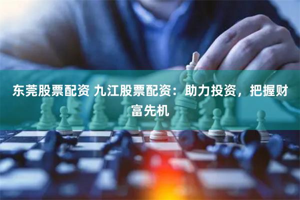 东莞股票配资 九江股票配资：助力投资，把握财富先机