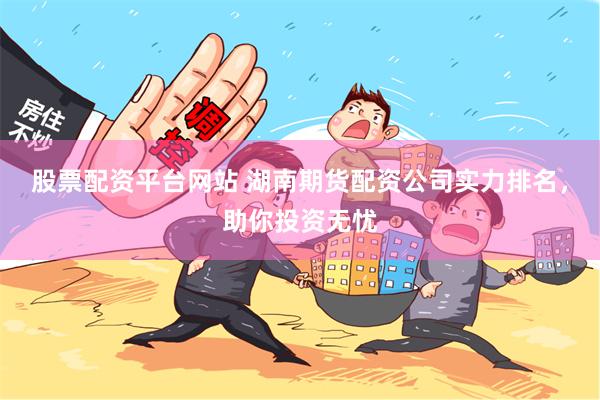 股票配资平台网站 湖南期货配资公司实力排名，助你投资无忧