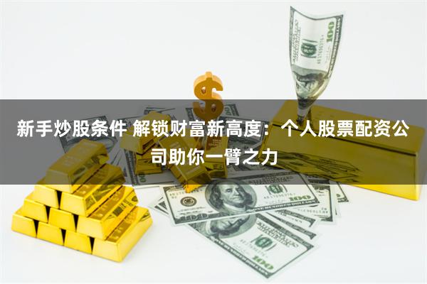 新手炒股条件 解锁财富新高度：个人股票配资公司助你一臂之力