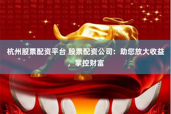 杭州股票配资平台 股票配资公司：助您放大收益，掌控财富