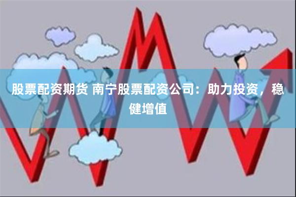 股票配资期货 南宁股票配资公司：助力投资，稳健增值