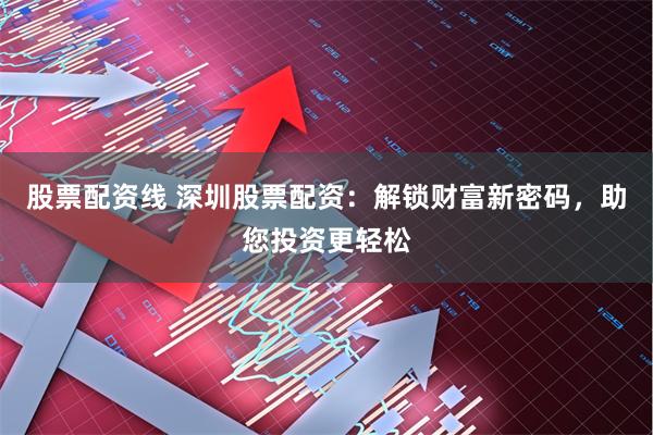 股票配资线 深圳股票配资：解锁财富新密码，助您投资更轻松