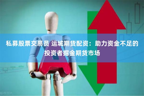 私募股票交易员 运城期货配资：助力资金不足的投资者掘金期货市场