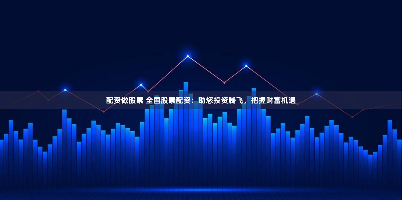 配资做股票 全国股票配资：助您投资腾飞，把握财富机遇
