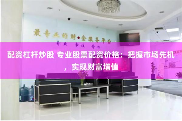配资杠杆炒股 专业股票配资价格：把握市场先机，实现财富增值