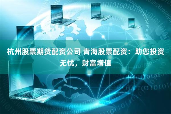 杭州股票期货配资公司 青海股票配资：助您投资无忧，财富增值