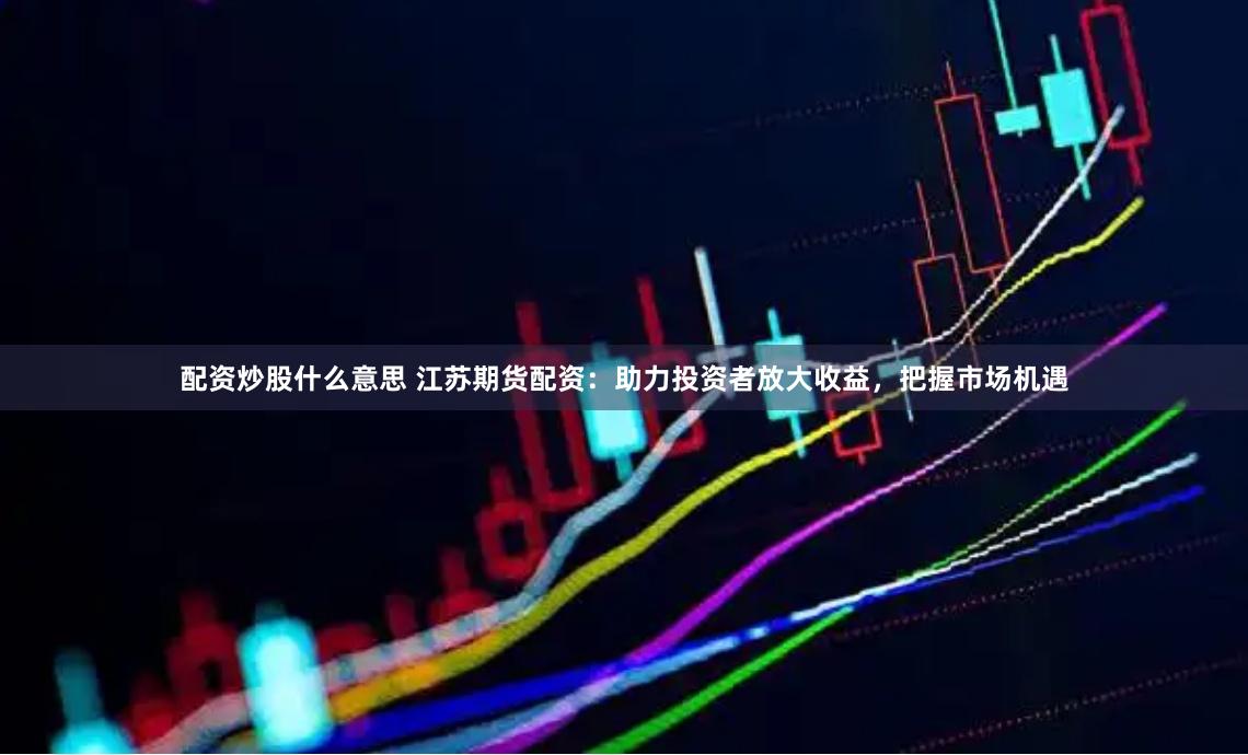 配资炒股什么意思 江苏期货配资：助力投资者放大收益，把握市场机遇
