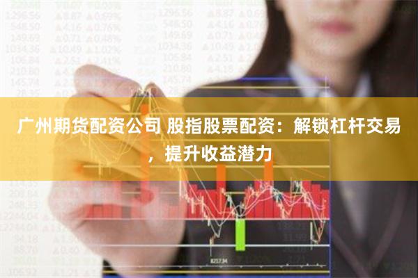 广州期货配资公司 股指股票配资：解锁杠杆交易，提升收益潜力