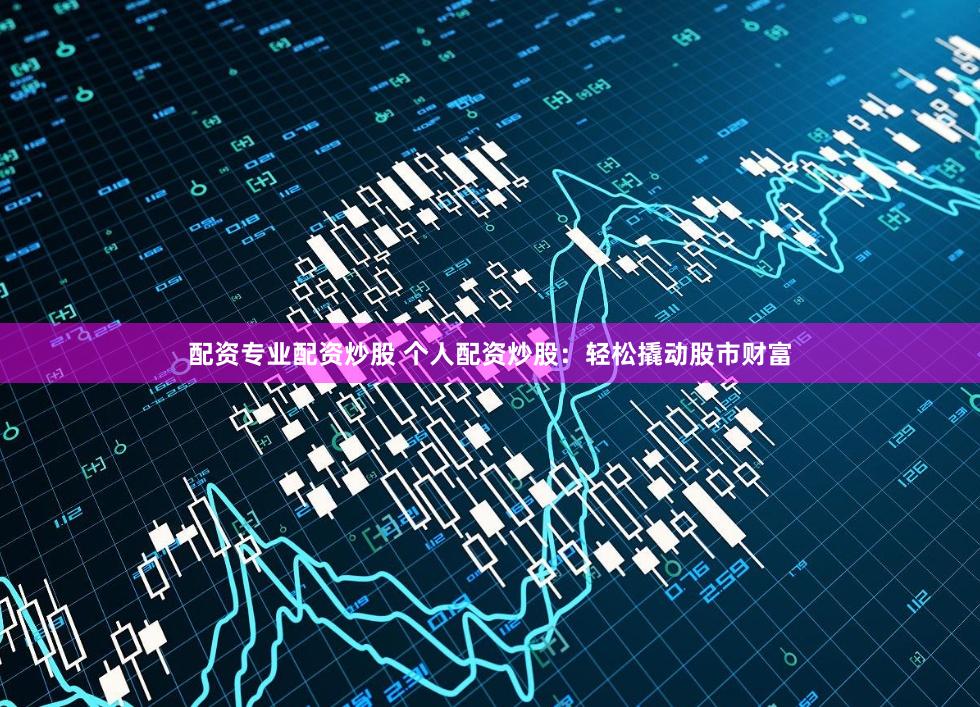 配资专业配资炒股 个人配资炒股：轻松撬动股市财富