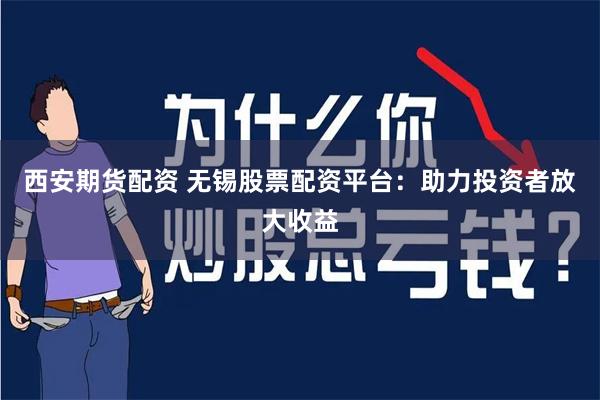 西安期货配资 无锡股票配资平台：助力投资者放大收益