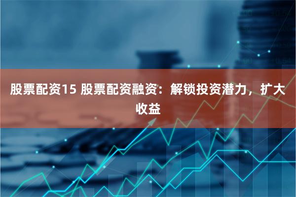 股票配资15 股票配资融资：解锁投资潜力，扩大收益