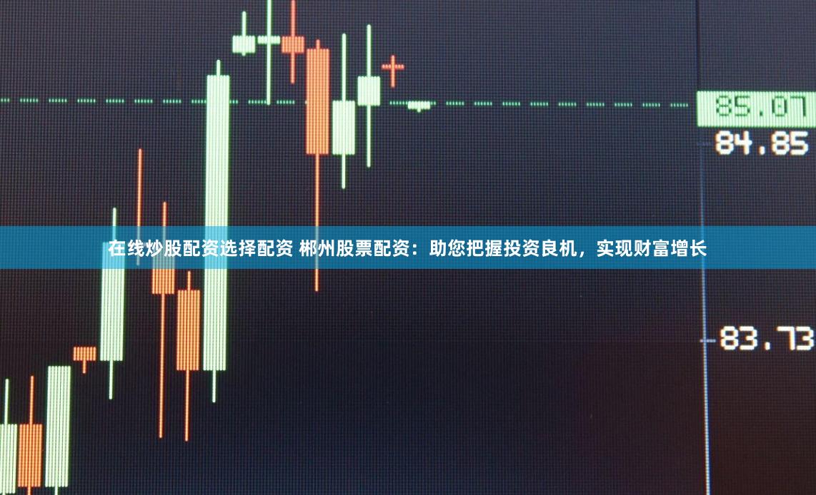 在线炒股配资选择配资 郴州股票配资：助您把握投资良机，实现财富增长